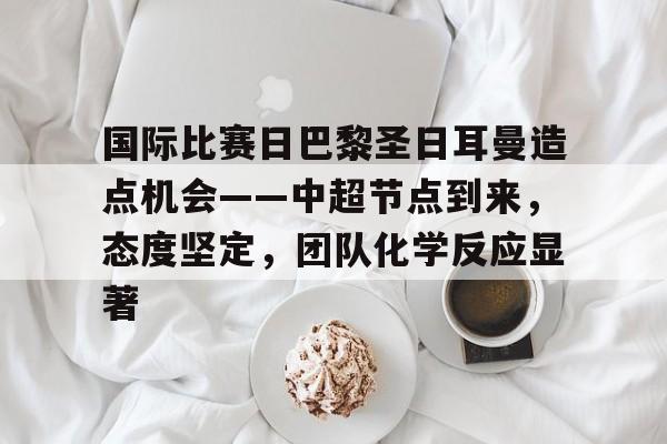 爱游戏注册-包含国际比赛日巴黎圣日耳曼造点机会——中超节点到来，态度坚定，团队化学反应显著的词条