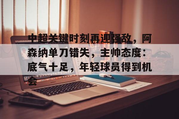 爱游戏注册-中超关键时刻再迎强敌，阿森纳单刀错失，主帅态度：底气十足，年轻球员得到机会的简单介绍